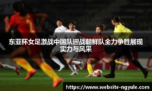 东亚杯女足激战中国队迎战朝鲜队全力争胜展现实力与风采