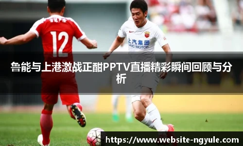 鲁能与上港激战正酣PPTV直播精彩瞬间回顾与分析