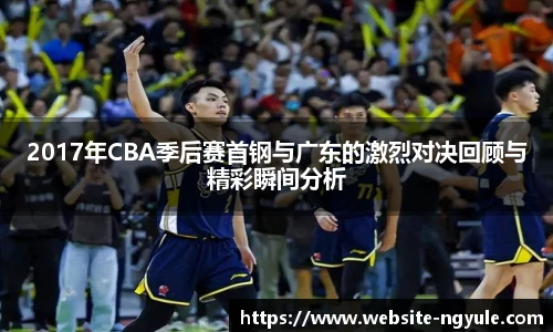 2017年CBA季后赛首钢与广东的激烈对决回顾与精彩瞬间分析
