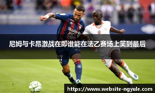 尼姆与卡昂激战在即谁能在法乙赛场上笑到最后