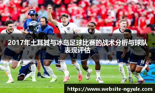 2017年土耳其与冰岛足球比赛的战术分析与球队表现评估