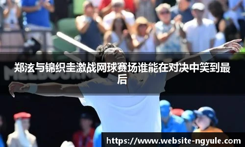 郑泫与锦织圭激战网球赛场谁能在对决中笑到最后
