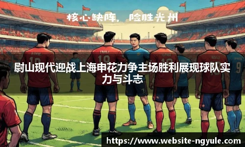尉山现代迎战上海申花力争主场胜利展现球队实力与斗志
