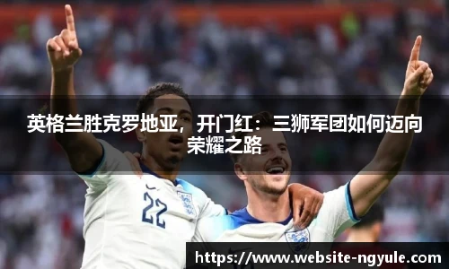 英格兰胜克罗地亚，开门红：三狮军团如何迈向荣耀之路