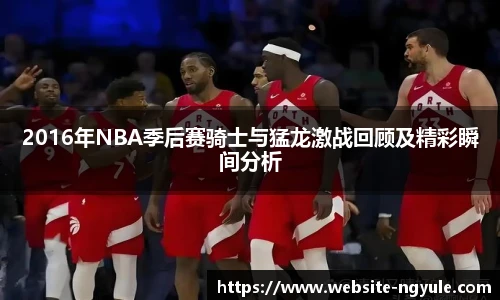 2016年NBA季后赛骑士与猛龙激战回顾及精彩瞬间分析