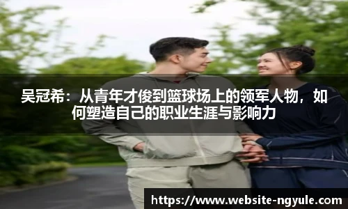 吴冠希：从青年才俊到篮球场上的领军人物，如何塑造自己的职业生涯与影响力
